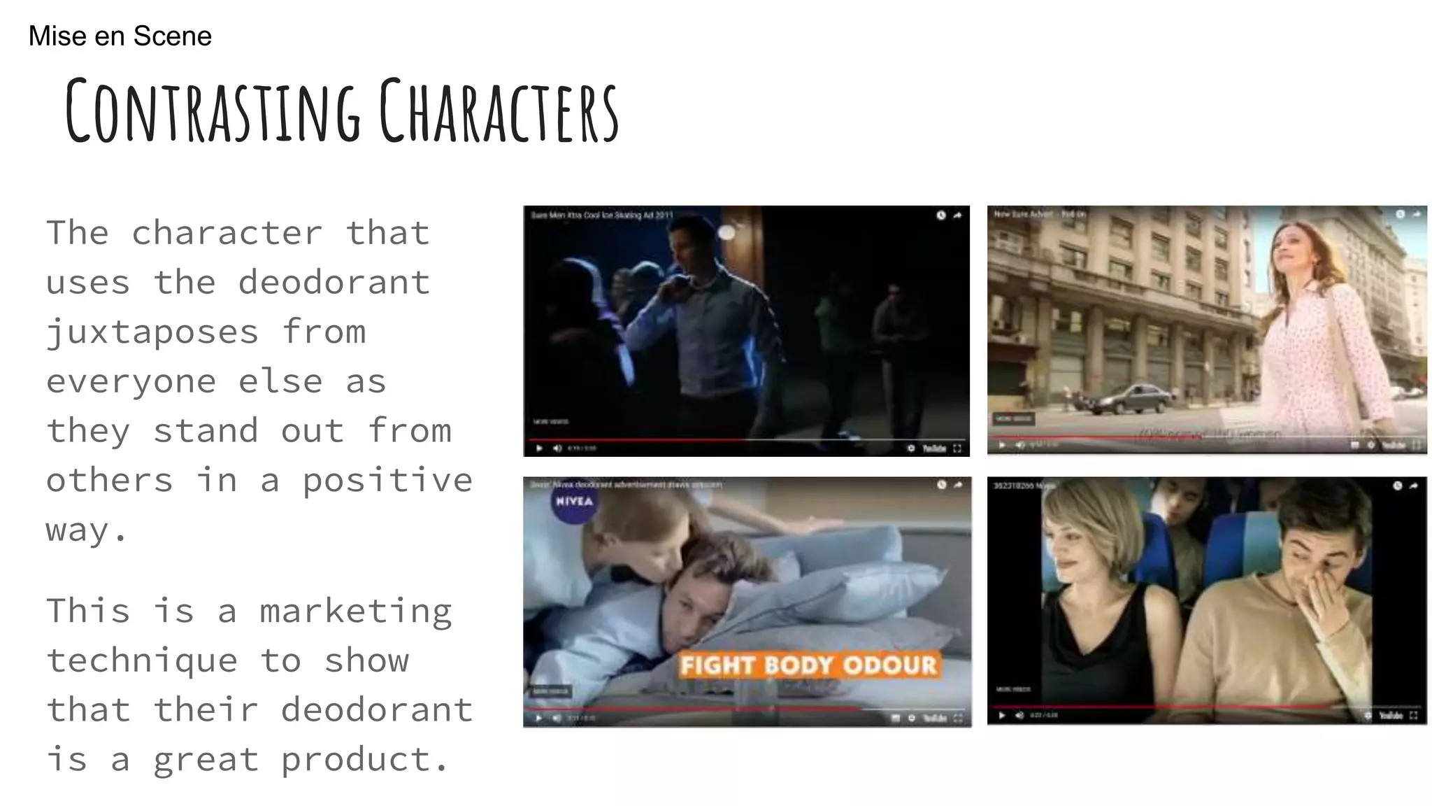 Contrasting Characters
The character that
uses the deodorant
juxtaposes from
everyone else as
they stand out from
others in a positive
way.
This is a marketing
technique to show
that their deodorant
is a great product.
Mise en Scene
 