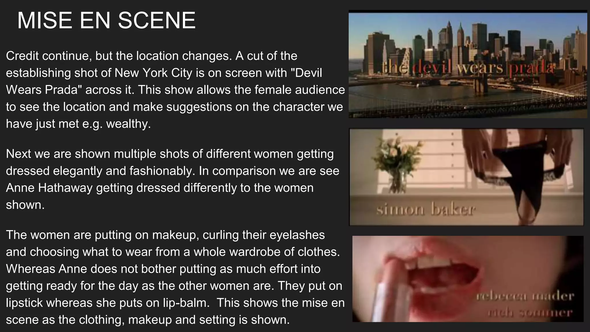 MISE EN SCENE
Credit continue, but the location changes. A cut of the
establishing shot of New York City is on screen with "Devil
Wears Prada" across it. This show allows the female audience
to see the location and make suggestions on the character we
have just met e.g. wealthy.
Next we are shown multiple shots of different women getting
dressed elegantly and fashionably. In comparison we are see
Anne Hathaway getting dressed differently to the women
shown.
The women are putting on makeup, curling their eyelashes
and choosing what to wear from a whole wardrobe of clothes.
Whereas Anne does not bother putting as much effort into
getting ready for the day as the other women are. They put on
lipstick whereas she puts on lip-balm. This shows the mise en
scene as the clothing, makeup and setting is shown.
 