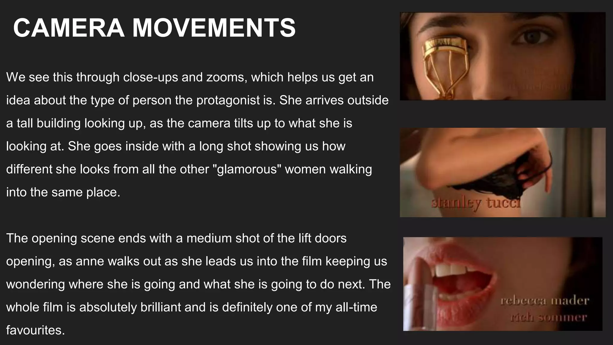 We see this through close-ups and zooms, which helps us get an
idea about the type of person the protagonist is. She arrives outside
a tall building looking up, as the camera tilts up to what she is
looking at. She goes inside with a long shot showing us how
different she looks from all the other "glamorous" women walking
into the same place.
The opening scene ends with a medium shot of the lift doors
opening, as anne walks out as she leads us into the film keeping us
wondering where she is going and what she is going to do next. The
whole film is absolutely brilliant and is definitely one of my all-time
favourites.
CAMERA MOVEMENTS
 
