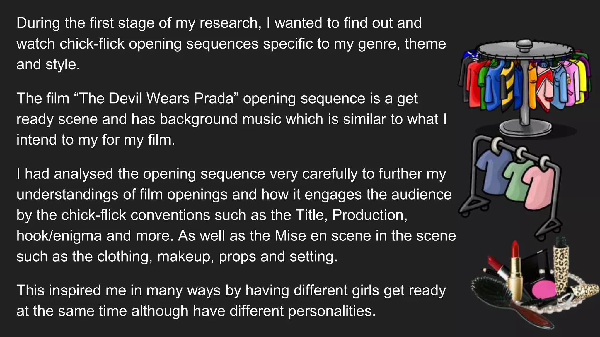 During the first stage of my research, I wanted to find out and
watch chick-flick opening sequences specific to my genre, theme
and style.
The film “The Devil Wears Prada” opening sequence is a get
ready scene and has background music which is similar to what I
intend to my for my film.
I had analysed the opening sequence very carefully to further my
understandings of film openings and how it engages the audience
by the chick-flick conventions such as the Title, Production,
hook/enigma and more. As well as the Mise en scene in the scene
such as the clothing, makeup, props and setting.
This inspired me in many ways by having different girls get ready
at the same time although have different personalities.
 