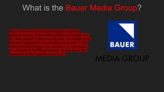 What is the Bauer Media Group?
Bauer Media Group is Europe’s largest magazine
publisher and one of the leading players in Australia, the
UK, New Zealand, Poland and the USA. We publish more
than 600 magazines in 20 countries with around 11,500
employees contributing to our success on a daily basis.
As a member of the fifth generation, Yvonne Bauer has
headed the family business since 2010.
 
