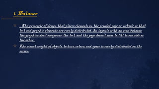 ✩ - The principle of design that places elements on the printed page or website so that 
text and graphic elements are evenly distributed. In layouts with an even balance, 
the graphics don't overpower the text, and the page doesn't seem to tilt to one side or 
the other. 
✩ The visual weight of objects, texture, colors, and space is evenly distributed on the 
screen.
1. Balance
 