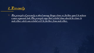 ✩ The principle of proximity is about moving things closer or farther apart to achieve 
a more organized look. The principle says that related items should be closer to 
each other while non-related will be farther from each other. 
2. Proximity
 