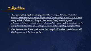 ✩ -The principle of repetition simply means the reusing of the same or similar
elements throughout your design. Repetition of certain design elements in a slide or
among a deck of slides will bring a clear sense of unity, consistency, and
cohesiveness. Where contrast is about showing differences, repetition is about subtly
using elements to make sure the design is viewed as being part of a larger whole.
✩ Line has been used to add repetition in this example. It is then repeated across all
the design pieces to tie them together.
4. Repetition
 