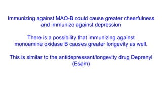 Immunizing against MAO-B could cause greater cheerfulness
and immunize against depression
There is a possibility that immunizing against
monoamine oxidase B causes greater longevity as well.
This is similar to the antidepressant/longevity drug Deprenyl
(Esam)
 