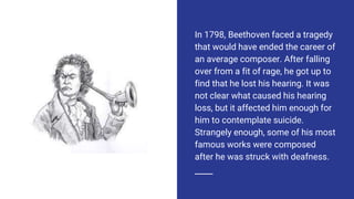 In 1798, Beethoven faced a tragedy
that would have ended the career of
an average composer. After falling
over from a fit of rage, he got up to
find that he lost his hearing. It was
not clear what caused his hearing
loss, but it affected him enough for
him to contemplate suicide.
Strangely enough, some of his most
famous works were composed
after he was struck with deafness.
 