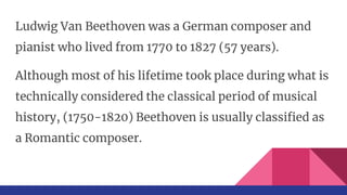 Ludwig Van Beethoven was a German composer and
pianist who lived from 1770 to 1827 (57 years).
Although most of his lifetime took place during what is
technically considered the classical period of musical
history, (1750-1820) Beethoven is usually classified as
a Romantic composer.
 