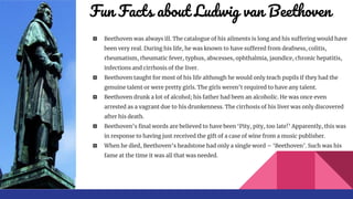 Fun Facts about Ludwig van Beethoven
� Beethoven was always ill. The catalogue of his ailments is long and his suffering would have
been very real. During his life, he was known to have suffered from deafness, colitis,
rheumatism, rheumatic fever, typhus, abscesses, ophthalmia, jaundice, chronic hepatitis,
infections and cirrhosis of the liver.
� Beethoven taught for most of his life although he would only teach pupils if they had the
genuine talent or were pretty girls. The girls weren’t required to have any talent.
� Beethoven drunk a lot of alcohol; his father had been an alcoholic. He was once even
arrested as a vagrant due to his drunkenness. The cirrhosis of his liver was only discovered
after his death.
� Beethoven’s final words are believed to have been ‘Pity, pity, too late!’ Apparently, this was
in response to having just received the gift of a case of wine from a music publisher.
� When he died, Beethoven’s headstone had only a single word – ‘Beethoven’. Such was his
fame at the time it was all that was needed.
 