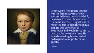 Beethoven’s first music teacher
was his father. Aware of how
successful Mozart was as a child,
he strove to make his son have
the same success. His goal was to
make the family rich through his
son. He was very cruel to
Beethoven and would force him to
practice for hours at a time. He
would even drag his son out of
bed to practice or preform for
guests.
 