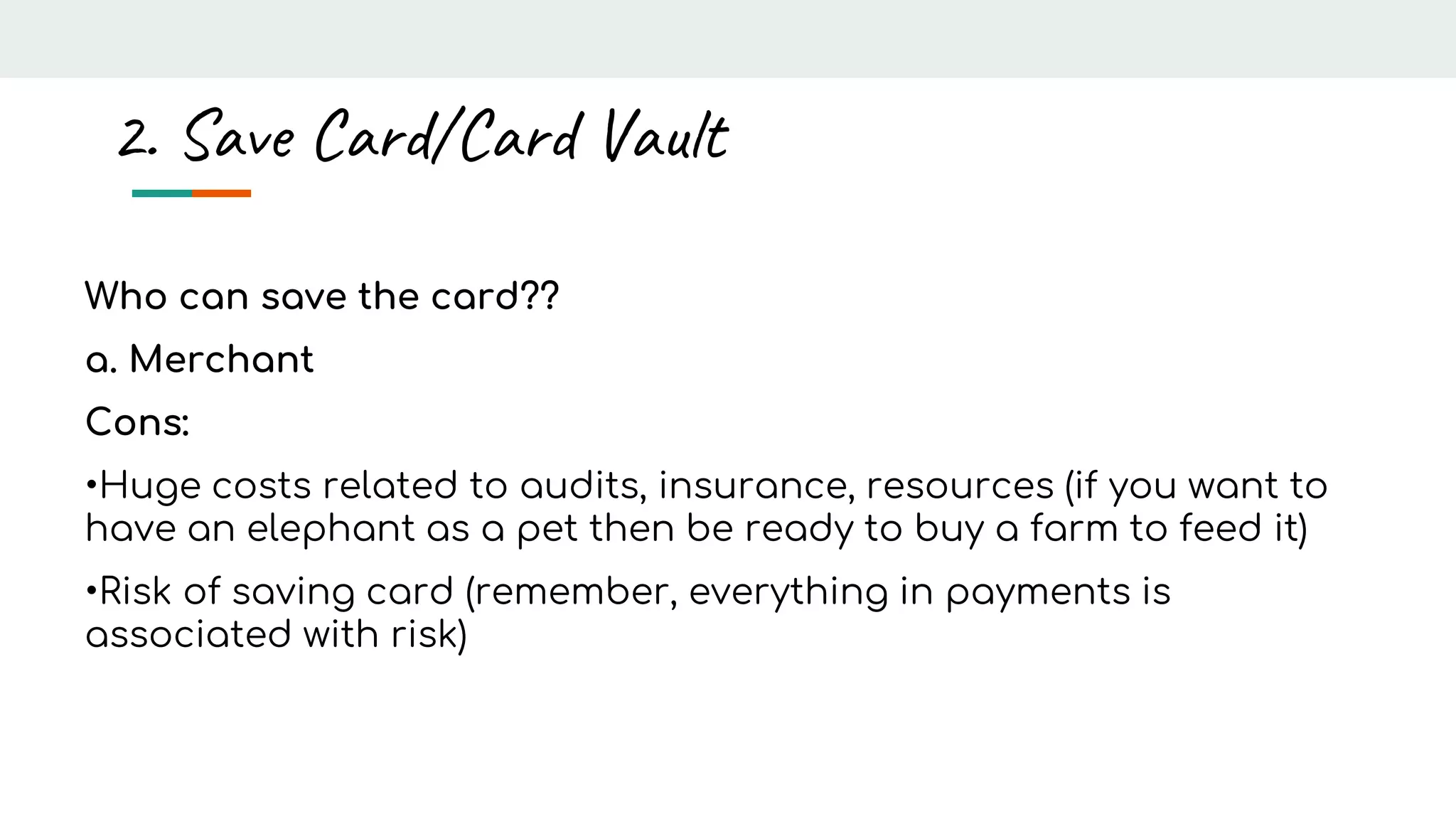 Who can save the card??
a. Merchant
Cons:
•Huge costs related to audits, insurance, resources (if you want to
have an elephant as a pet then be ready to buy a farm to feed it)
•Risk of saving card (remember, everything in payments is
associated with risk)
2. Save Card/Card Vault
 