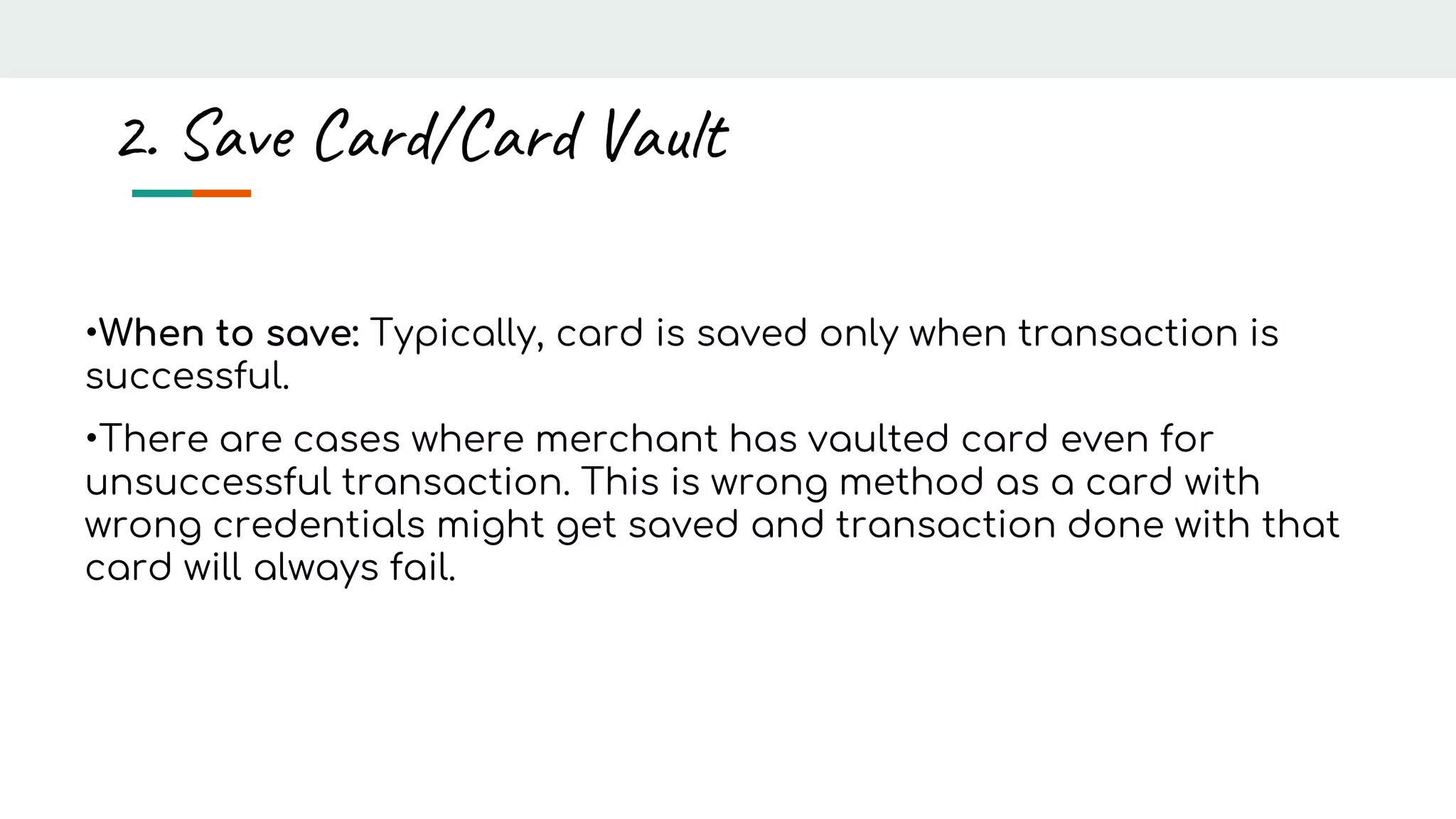 •When to save: Typically, card is saved only when transaction is
successful.
•There are cases where merchant has vaulted card even for
unsuccessful transaction. This is wrong method as a card with
wrong credentials might get saved and transaction done with that
card will always fail.
2. Save Card/Card Vault
 