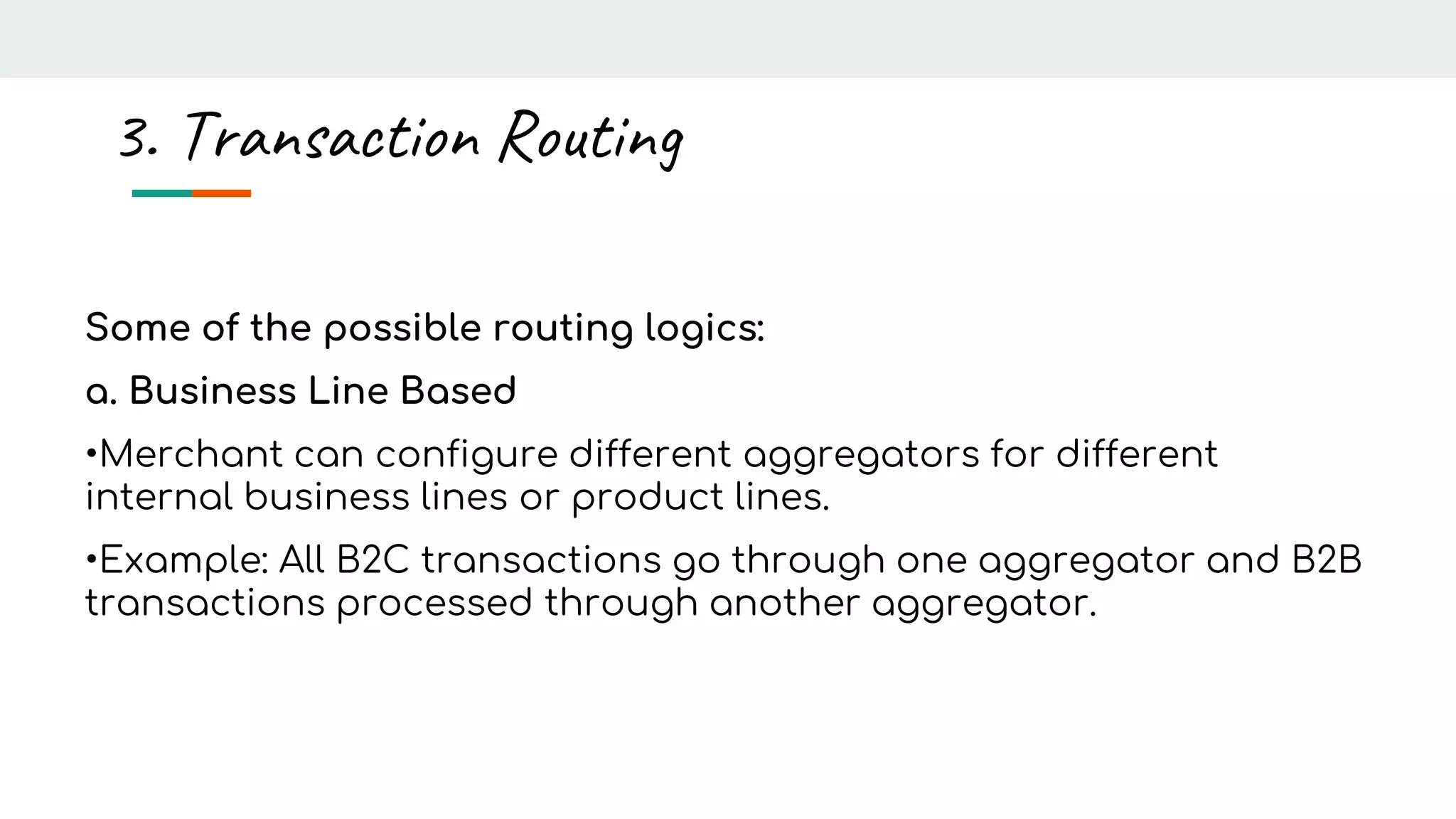 Some of the possible routing logics:
a. Business Line Based
•Merchant can configure different aggregators for different
internal business lines or product lines.
•Example: All B2C transactions go through one aggregator and B2B
transactions processed through another aggregator.
3. Transaction Routing
 