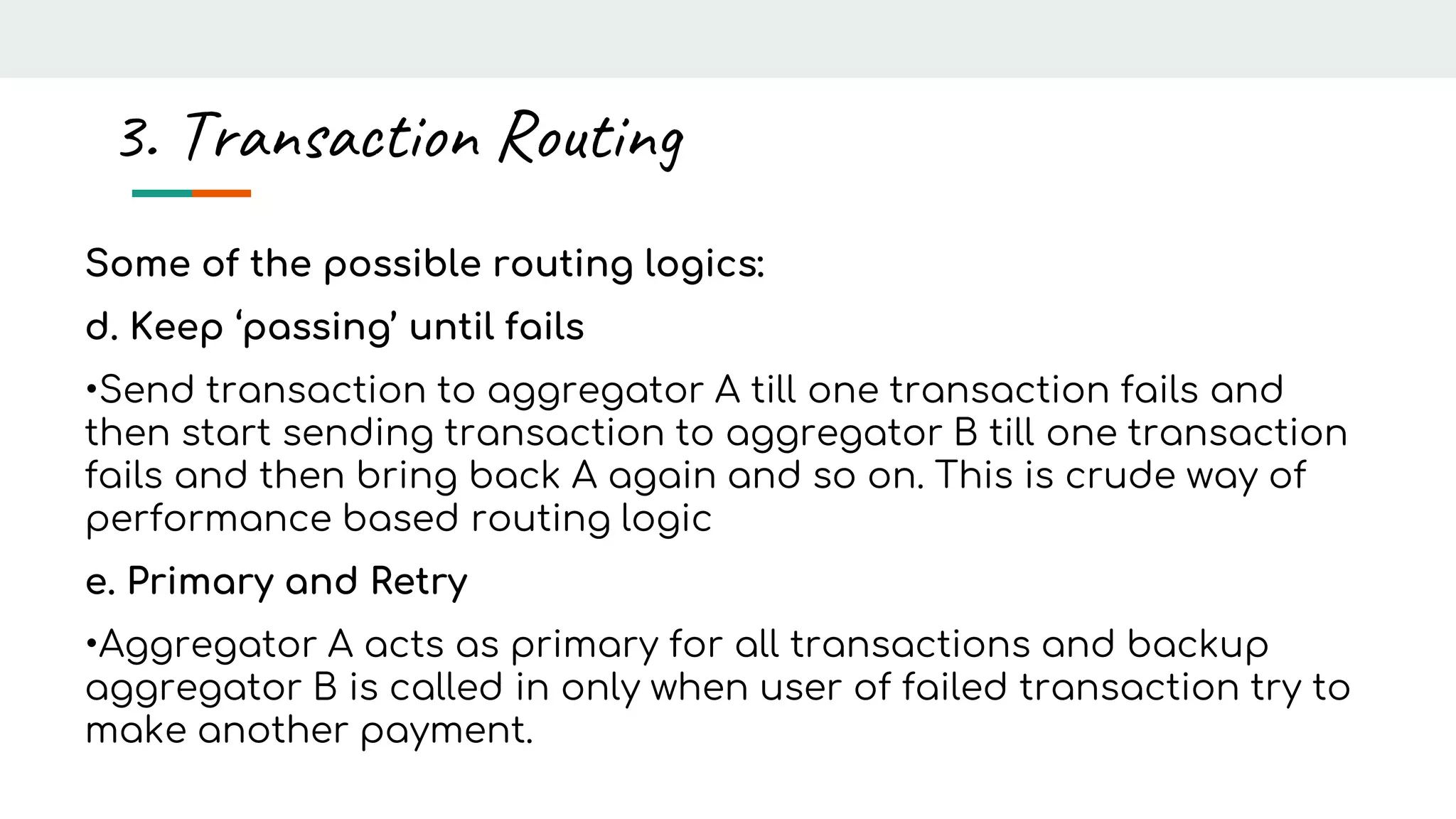 Some of the possible routing logics:
d. Keep ‘passing’ until fails
•Send transaction to aggregator A till one transaction fails and
then start sending transaction to aggregator B till one transaction
fails and then bring back A again and so on. This is crude way of
performance based routing logic
e. Primary and Retry
•Aggregator A acts as primary for all transactions and backup
aggregator B is called in only when user of failed transaction try to
make another payment.
3. Transaction Routing
 