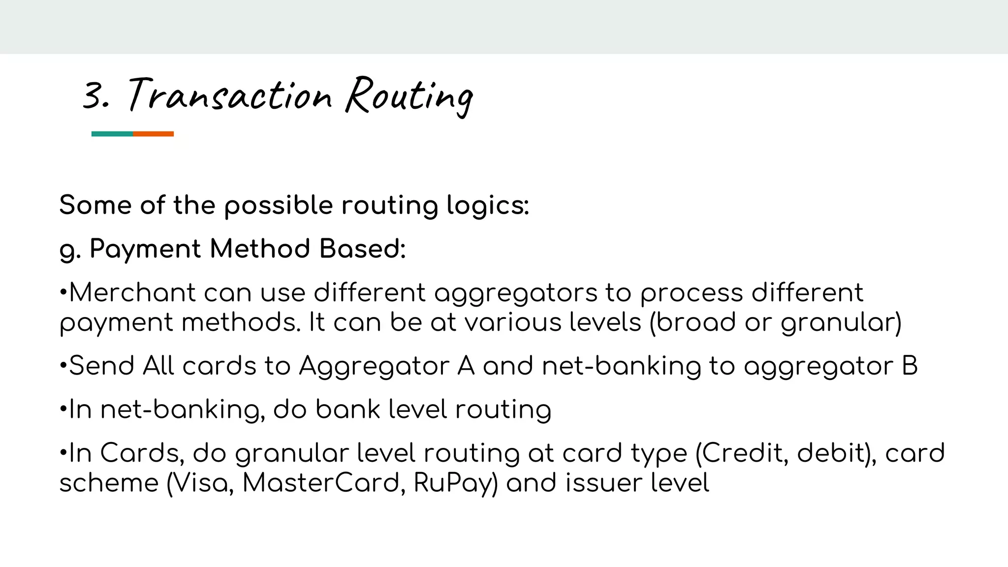 Some of the possible routing logics:
g. Payment Method Based:
•Merchant can use different aggregators to process different
payment methods. It can be at various levels (broad or granular)
•Send All cards to Aggregator A and net-banking to aggregator B
•In net-banking, do bank level routing
•In Cards, do granular level routing at card type (Credit, debit), card
scheme (Visa, MasterCard, RuPay) and issuer level
3. Transaction Routing
 