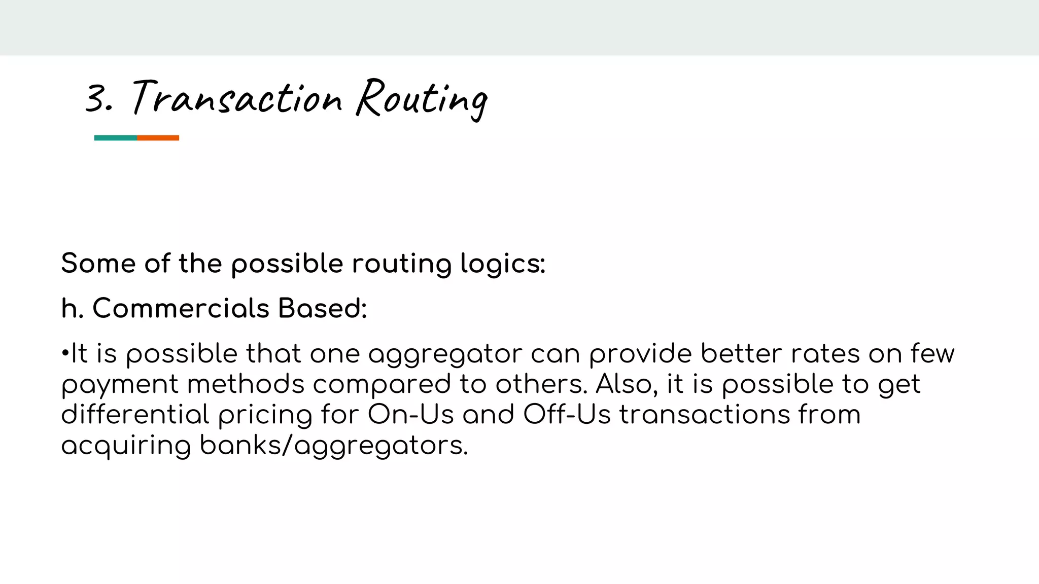 Some of the possible routing logics:
h. Commercials Based:
•It is possible that one aggregator can provide better rates on few
payment methods compared to others. Also, it is possible to get
differential pricing for On-Us and Off-Us transactions from
acquiring banks/aggregators.
3. Transaction Routing
 