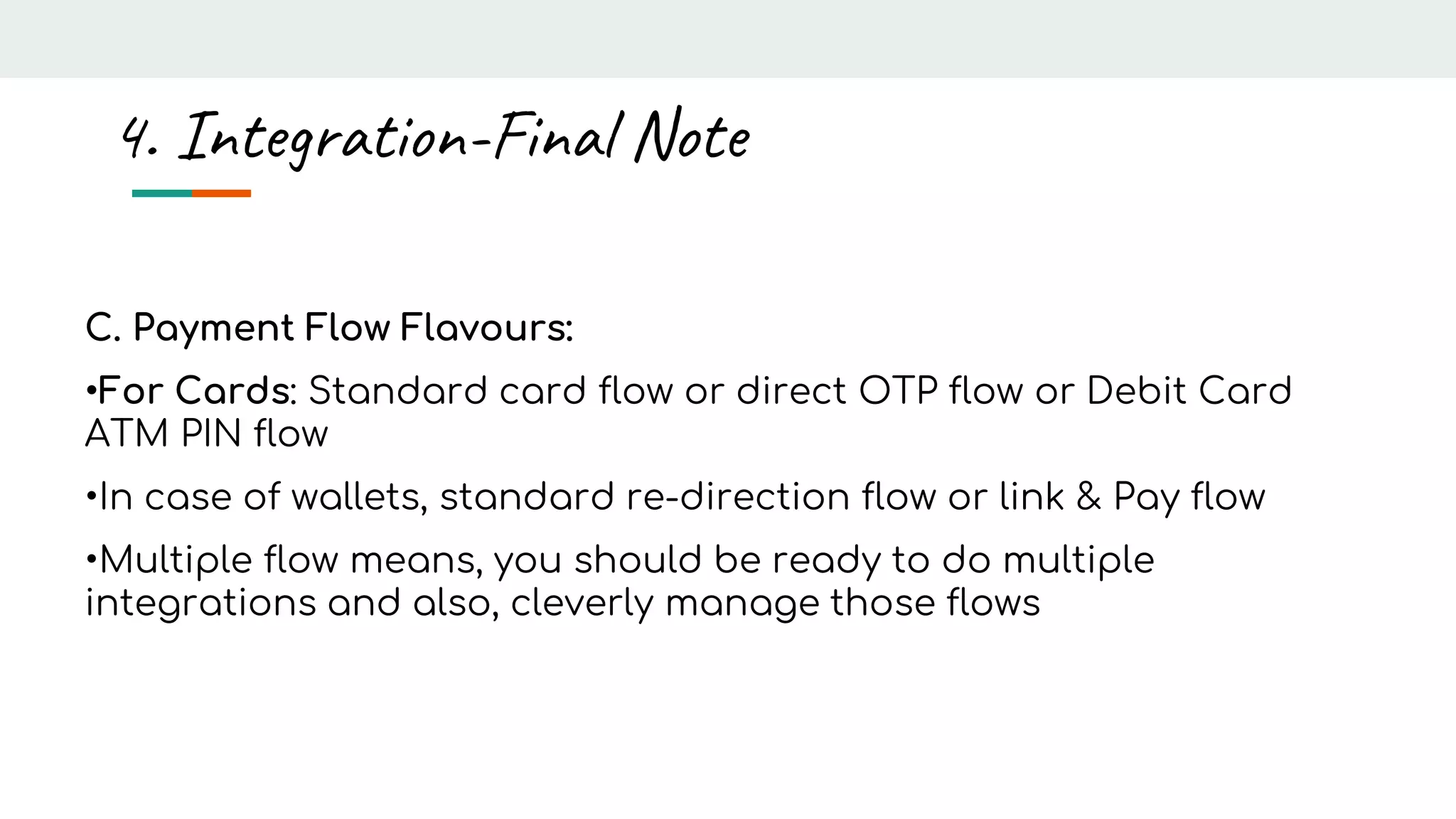 C. Payment Flow Flavours:
•For Cards: Standard card flow or direct OTP flow or Debit Card
ATM PIN flow
•In case of wallets, standard re-direction flow or link & Pay flow
•Multiple flow means, you should be ready to do multiple
integrations and also, cleverly manage those flows
4. Integration-Final Note
 