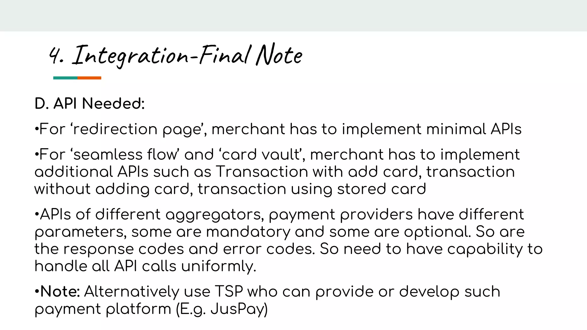 D. API Needed:
•For ‘redirection page’, merchant has to implement minimal APIs
•For ‘seamless flow’ and ‘card vault’, merchant has to implement
additional APIs such as Transaction with add card, transaction
without adding card, transaction using stored card
•APIs of different aggregators, payment providers have different
parameters, some are mandatory and some are optional. So are
the response codes and error codes. So need to have capability to
handle all API calls uniformly.
•Note: Alternatively use TSP who can provide or develop such
payment platform (E.g. JusPay)
4. Integration-Final Note
 