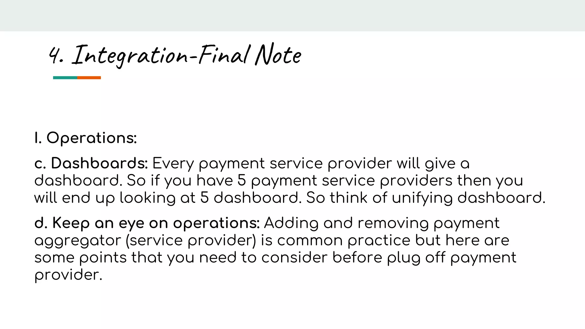 I. Operations:
c. Dashboards: Every payment service provider will give a
dashboard. So if you have 5 payment service providers then you
will end up looking at 5 dashboard. So think of unifying dashboard.
d. Keep an eye on operations: Adding and removing payment
aggregator (service provider) is common practice but here are
some points that you need to consider before plug off payment
provider.
4. Integration-Final Note
 