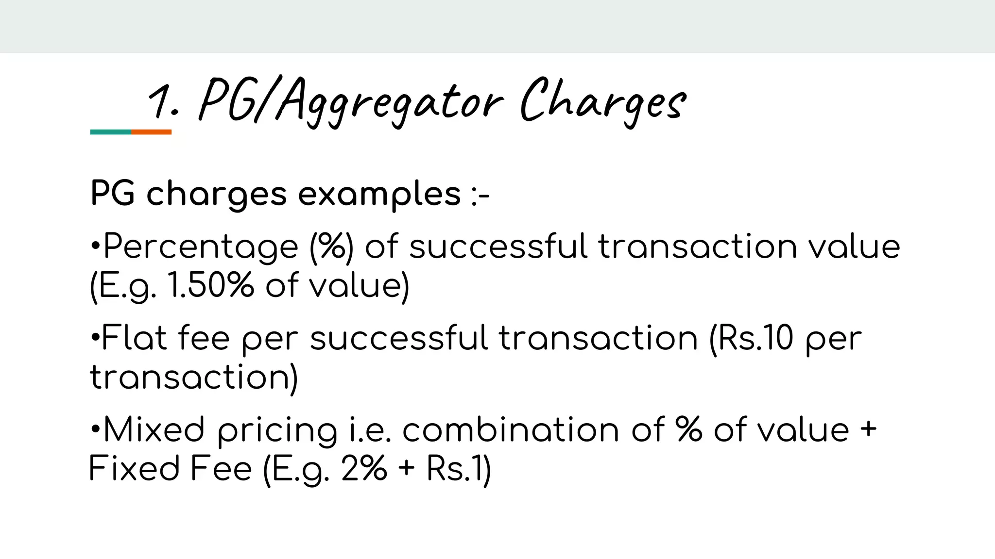 PG charges examples :-
•Percentage (%) of successful transaction value
(E.g. 1.50% of value)
•Flat fee per successful transaction (Rs.10 per
transaction)
•Mixed pricing i.e. combination of % of value +
Fixed Fee (E.g. 2% + Rs.1)
1. PG/Aggregator Charges
 
