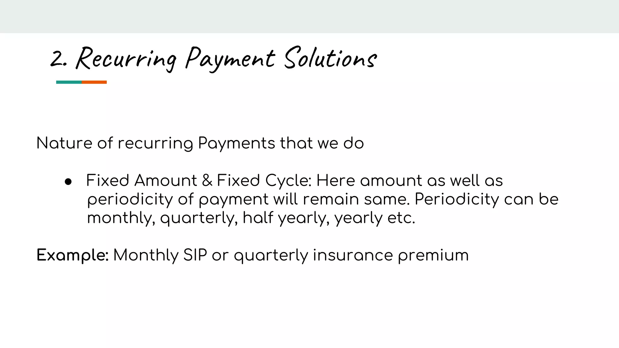 Nature of recurring Payments that we do
● Fixed Amount & Fixed Cycle: Here amount as well as
periodicity of payment will remain same. Periodicity can be
monthly, quarterly, half yearly, yearly etc.
Example: Monthly SIP or quarterly insurance premium
2. Recurring Payment Solutions
 
