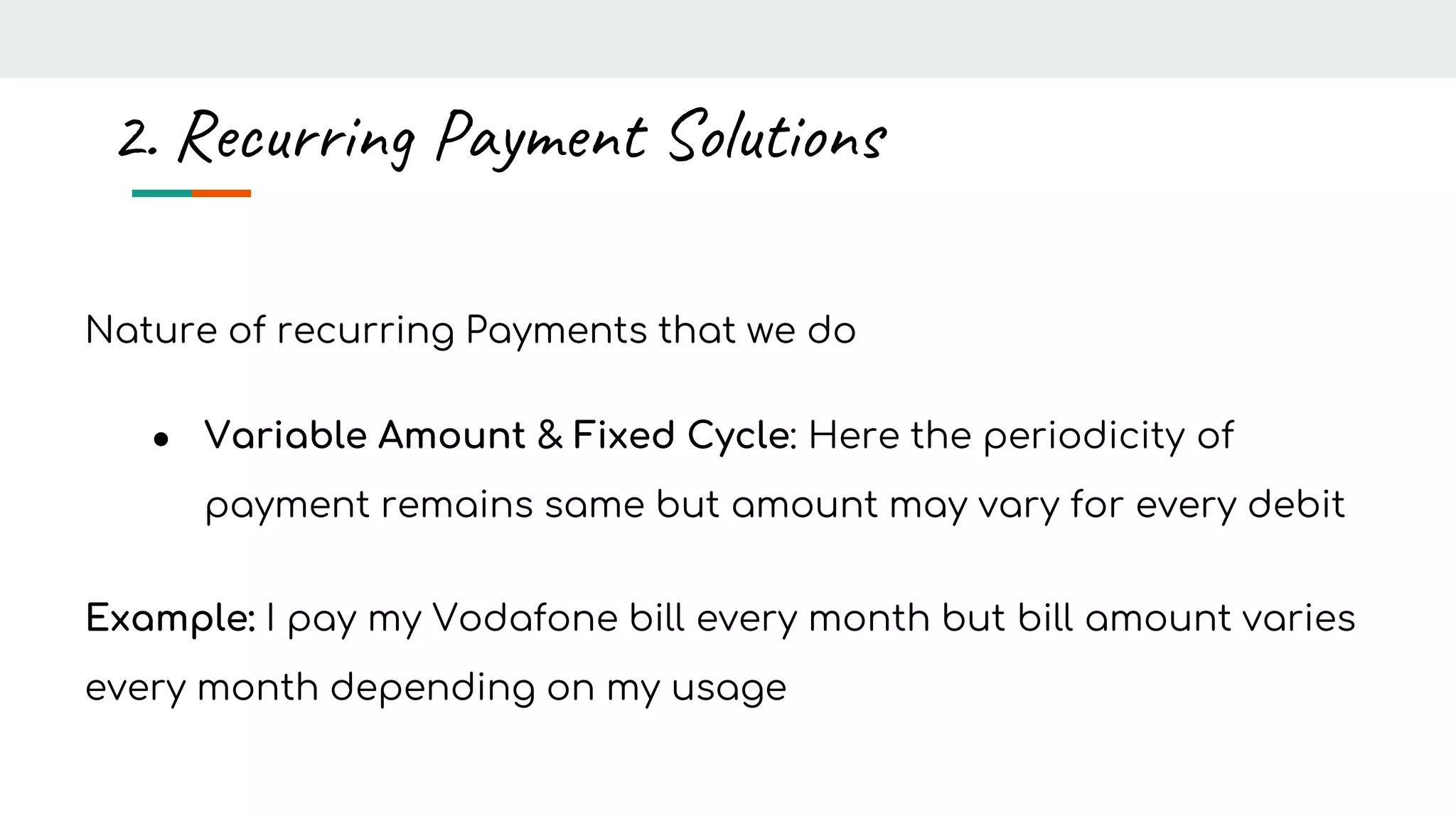 Nature of recurring Payments that we do
● Variable Amount & Fixed Cycle: Here the periodicity of
payment remains same but amount may vary for every debit
Example: I pay my Vodafone bill every month but bill amount varies
every month depending on my usage
2. Recurring Payment Solutions
 