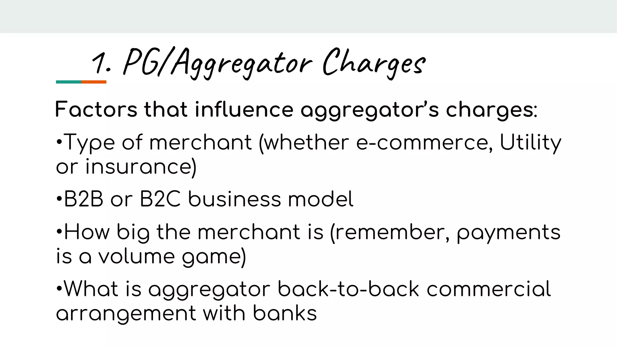 Factors that influence aggregator’s charges:
•Type of merchant (whether e-commerce, Utility
or insurance)
•B2B or B2C business model
•How big the merchant is (remember, payments
is a volume game)
•What is aggregator back-to-back commercial
arrangement with banks
1. PG/Aggregator Charges
 