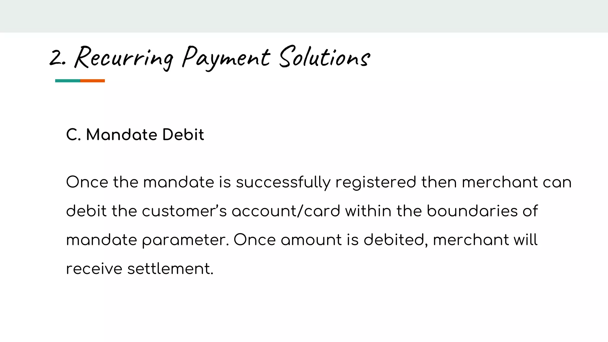 C. Mandate Debit
Once the mandate is successfully registered then merchant can
debit the customer’s account/card within the boundaries of
mandate parameter. Once amount is debited, merchant will
receive settlement.
2. Recurring Payment Solutions
 