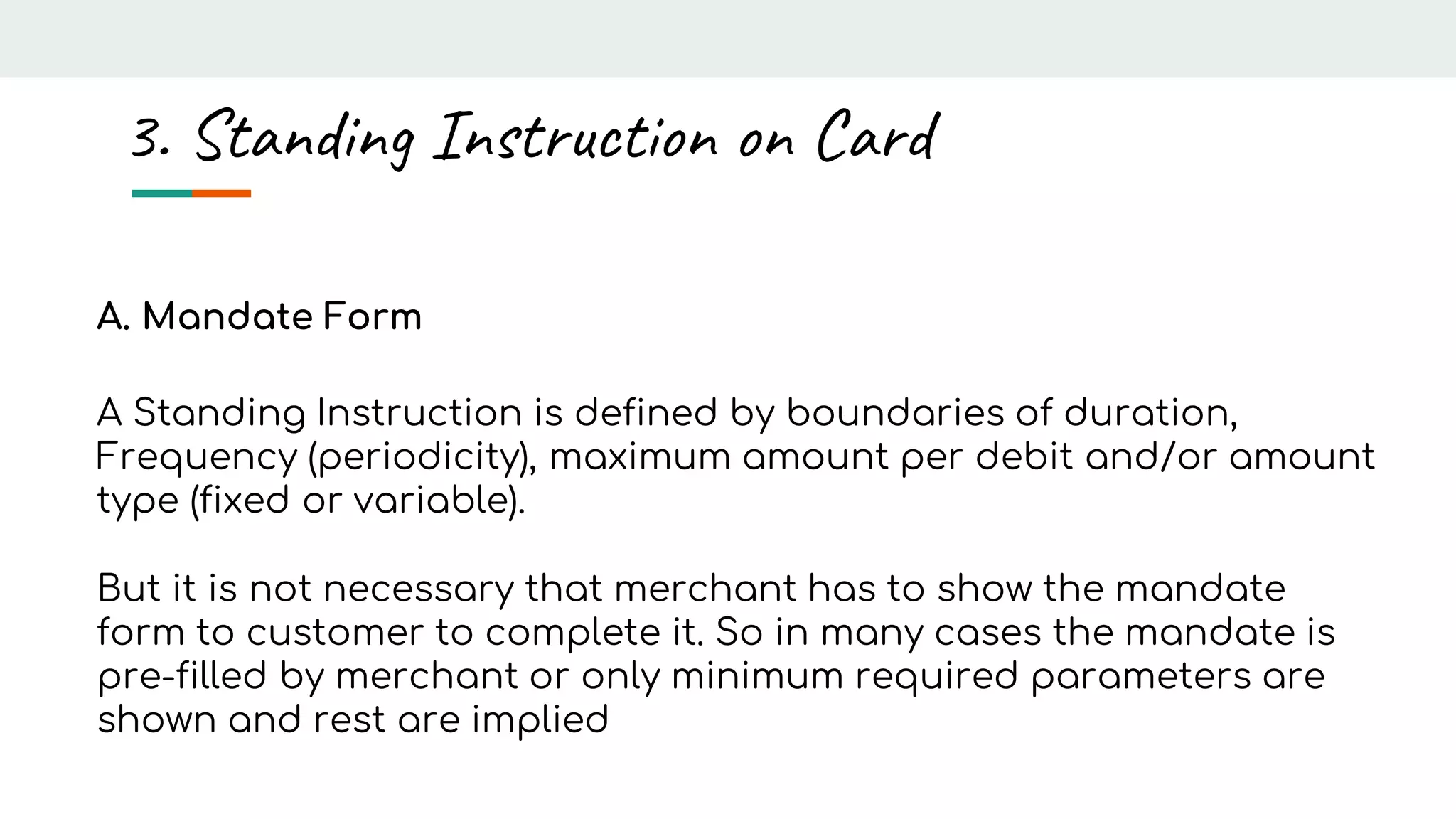 A. Mandate Form
A Standing Instruction is defined by boundaries of duration,
Frequency (periodicity), maximum amount per debit and/or amount
type (fixed or variable).
But it is not necessary that merchant has to show the mandate
form to customer to complete it. So in many cases the mandate is
pre-filled by merchant or only minimum required parameters are
shown and rest are implied
3. Standing Instruction on Card
 