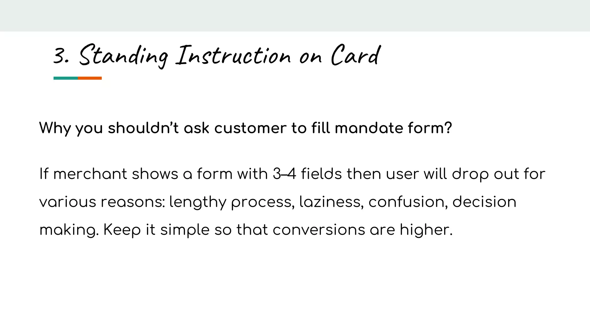 Why you shouldn’t ask customer to fill mandate form?
If merchant shows a form with 3–4 fields then user will drop out for
various reasons: lengthy process, laziness, confusion, decision
making. Keep it simple so that conversions are higher.
3. Standing Instruction on Card
 