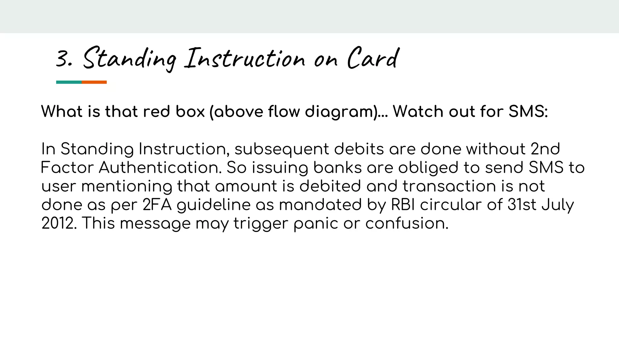 What is that red box (above flow diagram)… Watch out for SMS:
In Standing Instruction, subsequent debits are done without 2nd
Factor Authentication. So issuing banks are obliged to send SMS to
user mentioning that amount is debited and transaction is not
done as per 2FA guideline as mandated by RBI circular of 31st July
2012. This message may trigger panic or confusion.
3. Standing Instruction on Card
 