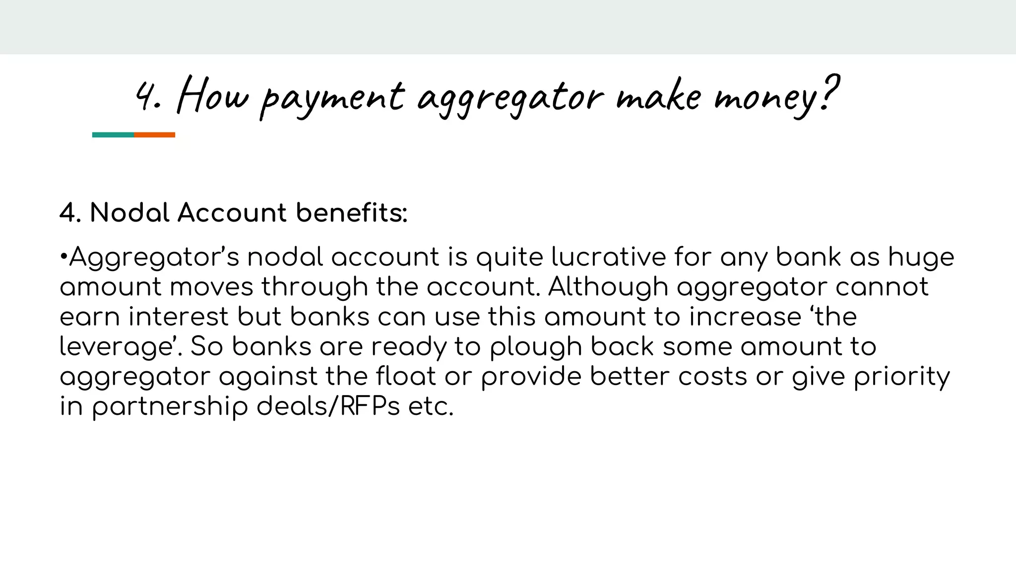 4. Nodal Account benefits:
•Aggregator’s nodal account is quite lucrative for any bank as huge
amount moves through the account. Although aggregator cannot
earn interest but banks can use this amount to increase ‘the
leverage’. So banks are ready to plough back some amount to
aggregator against the float or provide better costs or give priority
in partnership deals/RFPs etc.
4. How payment aggregator make money?
 