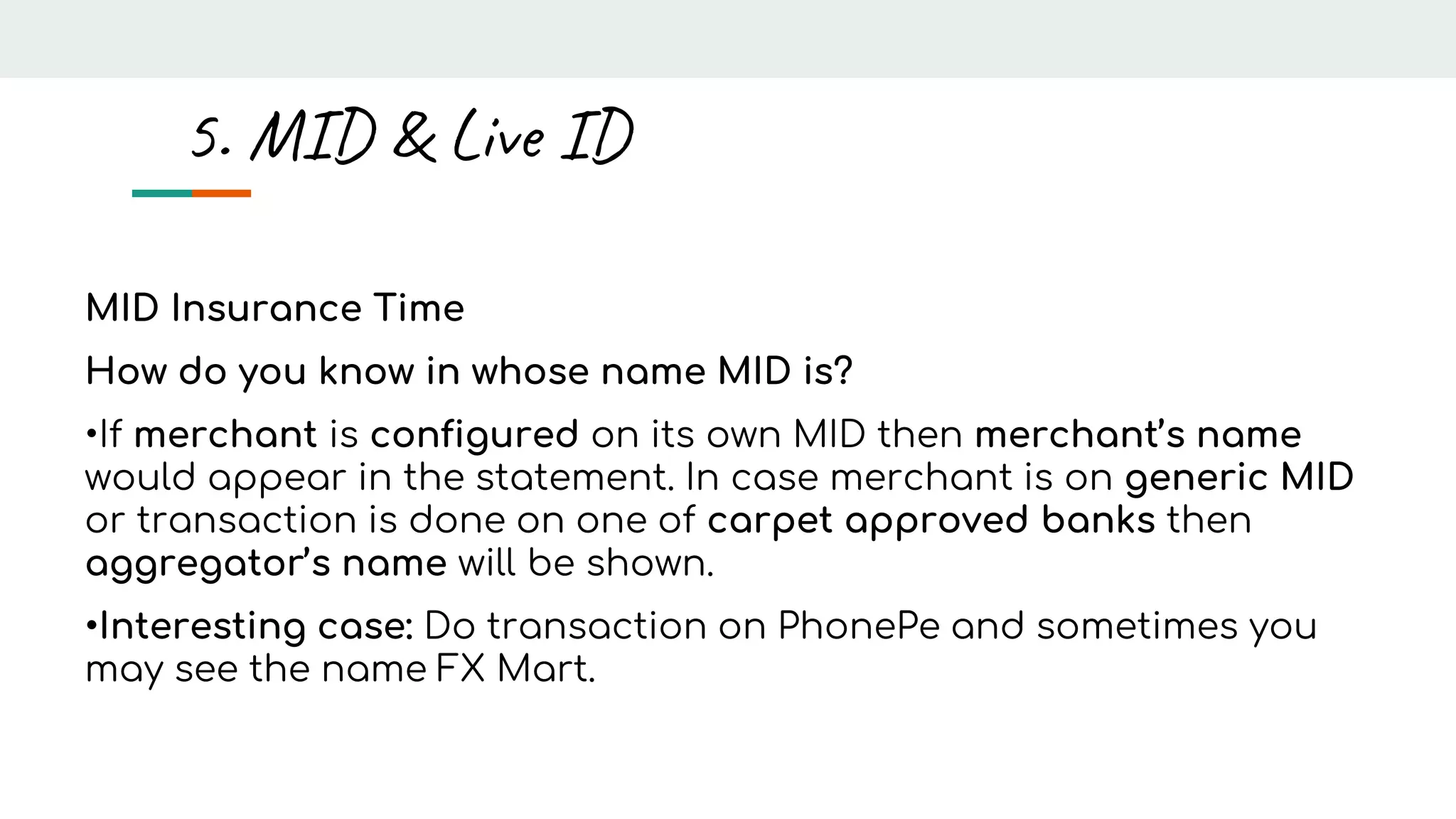 MID Insurance Time
How do you know in whose name MID is?
•If merchant is configured on its own MID then merchant’s name
would appear in the statement. In case merchant is on generic MID
or transaction is done on one of carpet approved banks then
aggregator’s name will be shown.
•Interesting case: Do transaction on PhonePe and sometimes you
may see the name FX Mart.
5. MID & Live ID
 