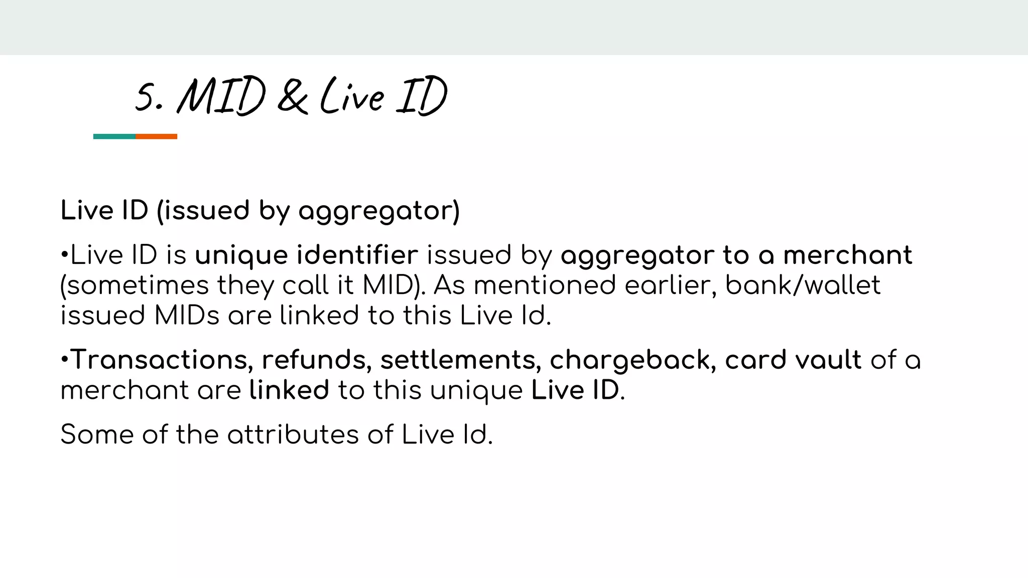Live ID (issued by aggregator)
•Live ID is unique identifier issued by aggregator to a merchant
(sometimes they call it MID). As mentioned earlier, bank/wallet
issued MIDs are linked to this Live Id.
•Transactions, refunds, settlements, chargeback, card vault of a
merchant are linked to this unique Live ID.
Some of the attributes of Live Id.
5. MID & Live ID
 