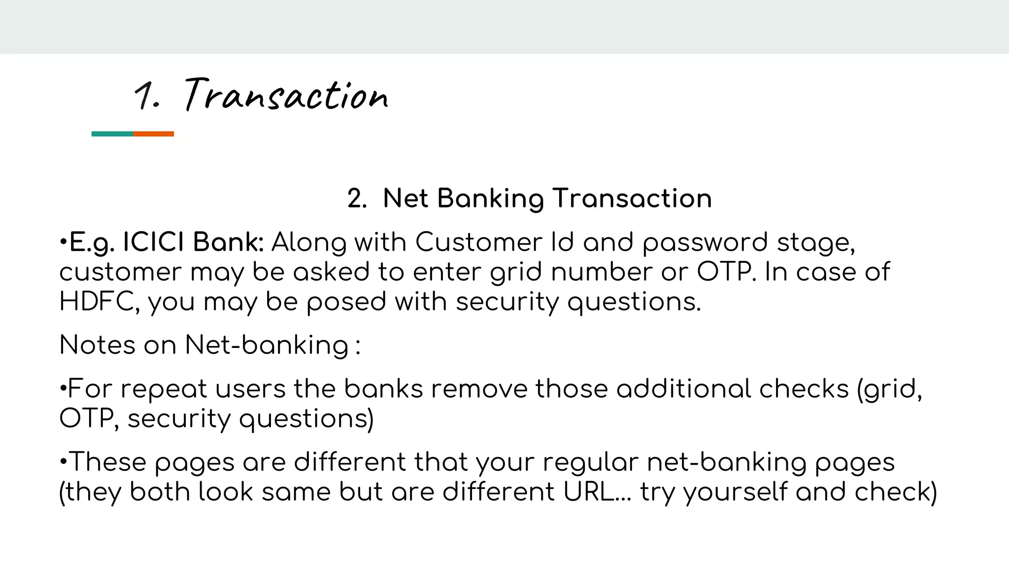 2. Net Banking Transaction
•E.g. ICICI Bank: Along with Customer Id and password stage,
customer may be asked to enter grid number or OTP. In case of
HDFC, you may be posed with security questions.
Notes on Net-banking :
•For repeat users the banks remove those additional checks (grid,
OTP, security questions)
•These pages are different that your regular net-banking pages
(they both look same but are different URL… try yourself and check)
1. Transaction
 