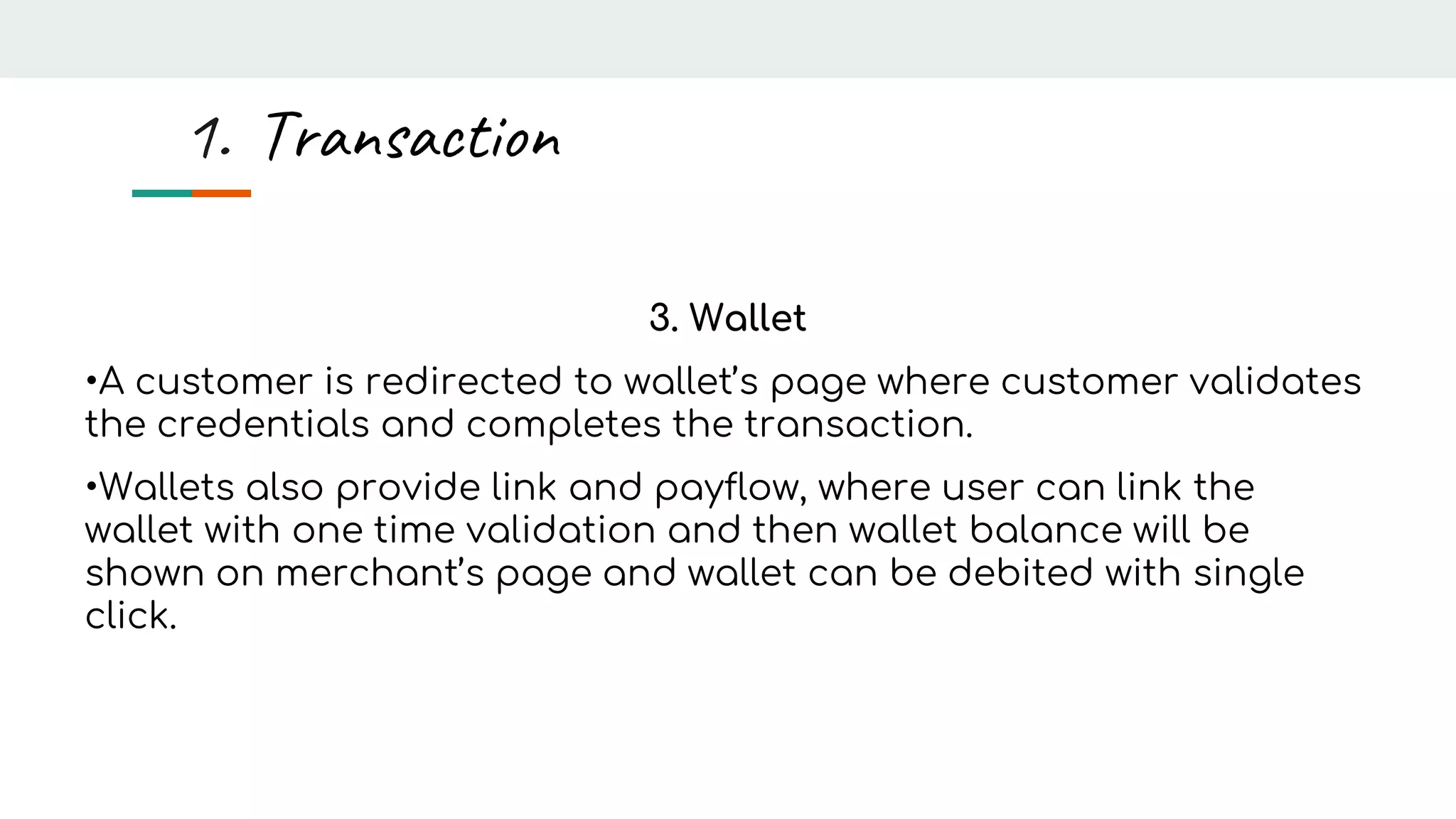 3. Wallet
•A customer is redirected to wallet’s page where customer validates
the credentials and completes the transaction.
•Wallets also provide link and payflow, where user can link the
wallet with one time validation and then wallet balance will be
shown on merchant’s page and wallet can be debited with single
click.
1. Transaction
 