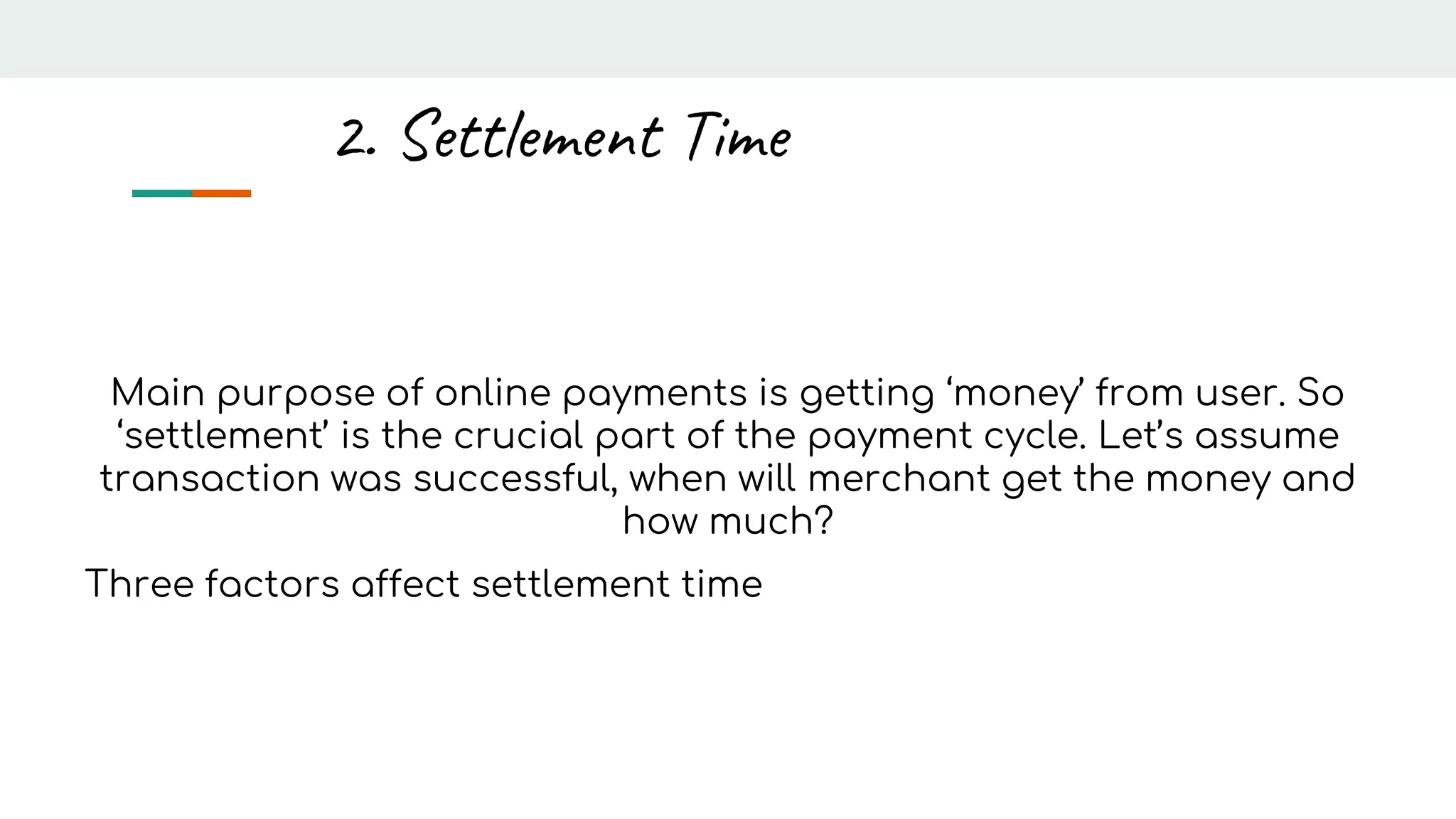 Main purpose of online payments is getting ‘money’ from user. So
‘settlement’ is the crucial part of the payment cycle. Let’s assume
transaction was successful, when will merchant get the money and
how much?
Three factors affect settlement time
2. Settlement Time
 