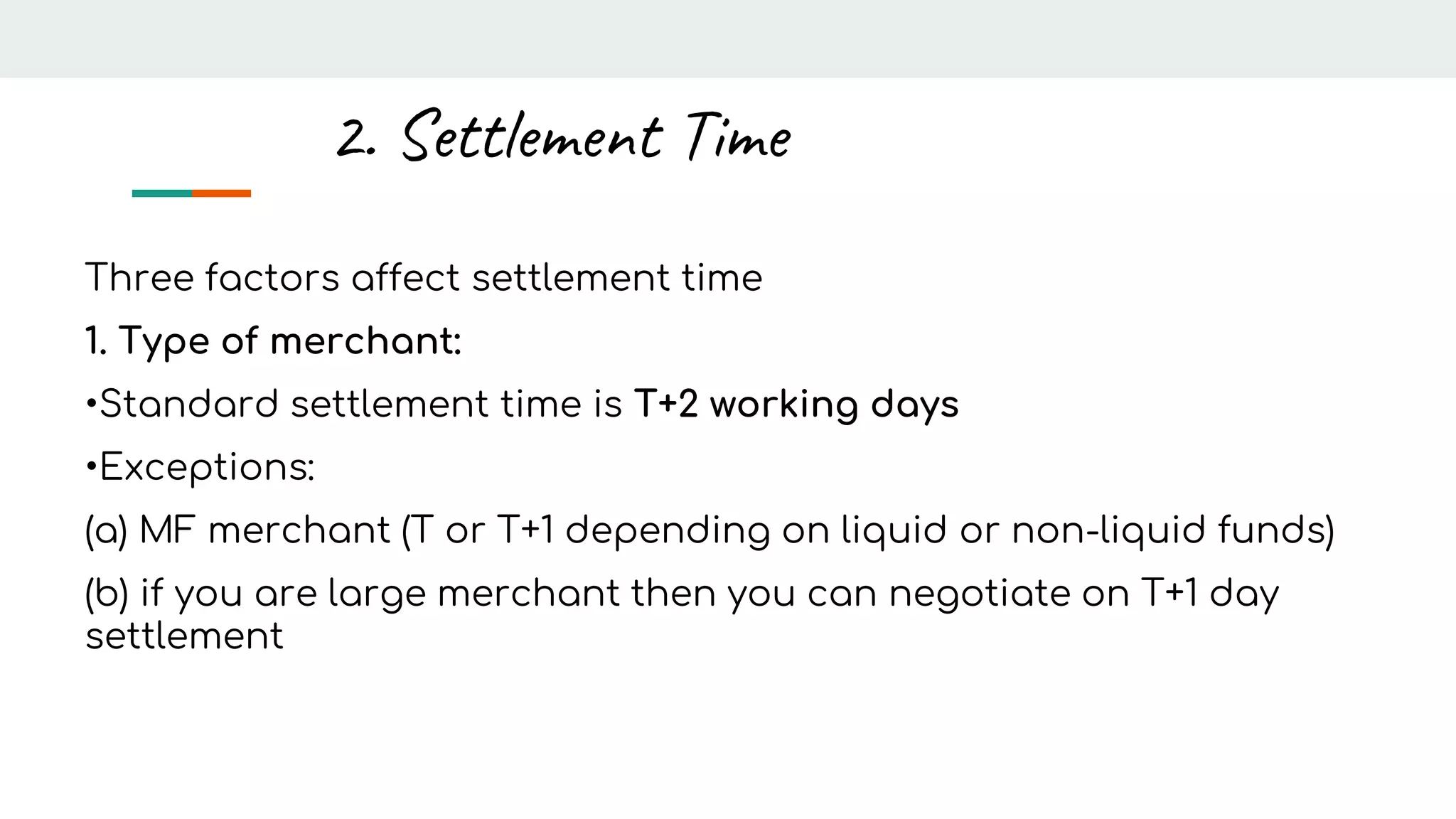 Three factors affect settlement time
1. Type of merchant:
•Standard settlement time is T+2 working days
•Exceptions:
(a) MF merchant (T or T+1 depending on liquid or non-liquid funds)
(b) if you are large merchant then you can negotiate on T+1 day
settlement
2. Settlement Time
 
