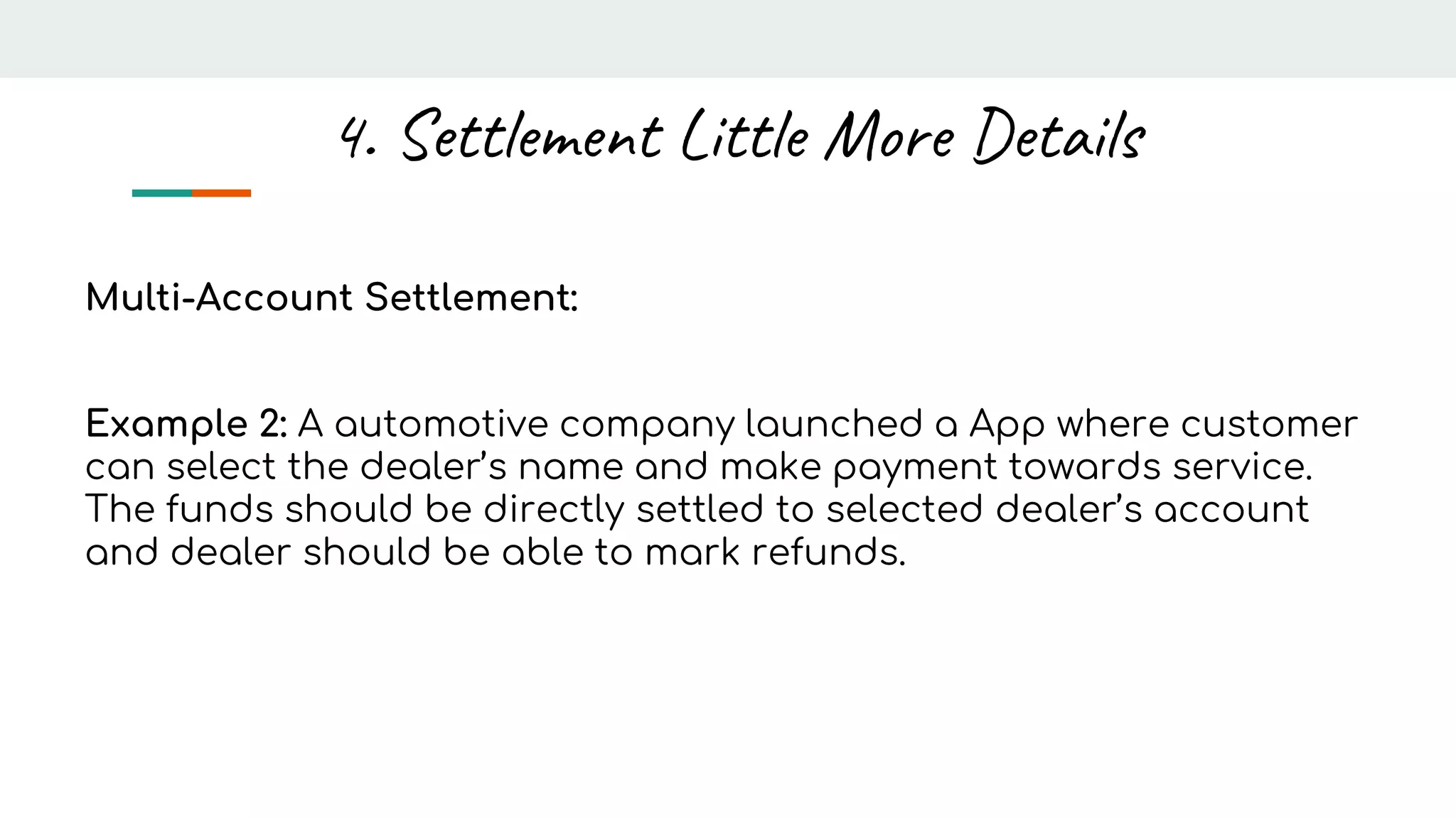 Multi-Account Settlement:
Example 2: A automotive company launched a App where customer
can select the dealer’s name and make payment towards service.
The funds should be directly settled to selected dealer’s account
and dealer should be able to mark refunds.
4. Settlement Little More Details
 