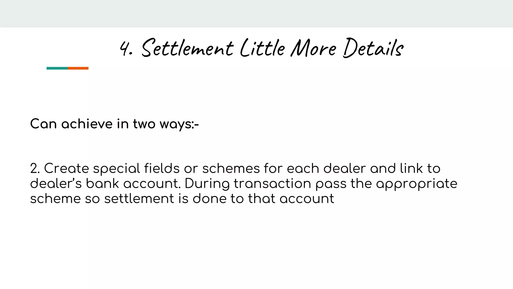 Can achieve in two ways:-
2. Create special fields or schemes for each dealer and link to
dealer’s bank account. During transaction pass the appropriate
scheme so settlement is done to that account
4. Settlement Little More Details
 