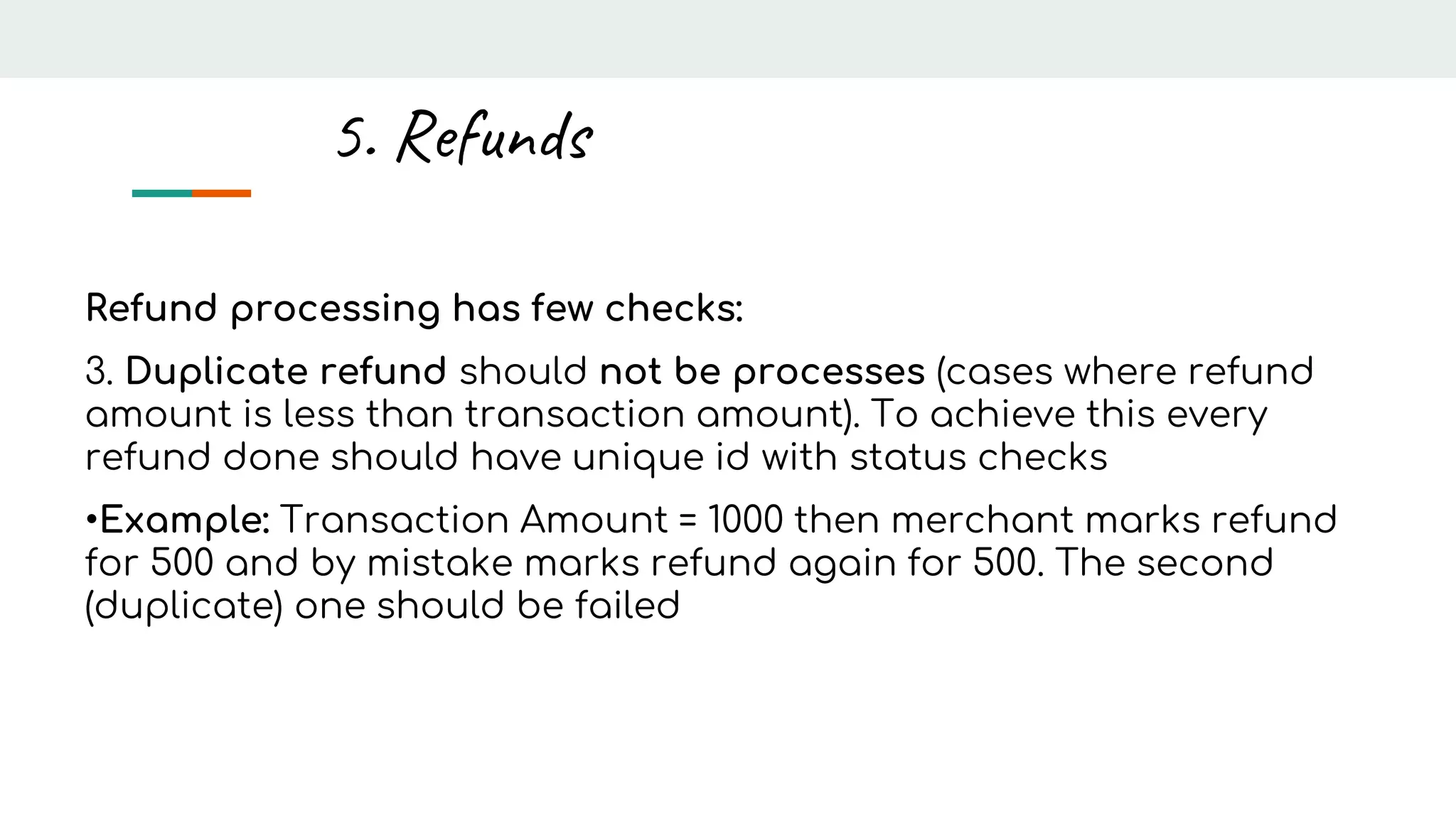 Refund processing has few checks:
3. Duplicate refund should not be processes (cases where refund
amount is less than transaction amount). To achieve this every
refund done should have unique id with status checks
•Example: Transaction Amount = 1000 then merchant marks refund
for 500 and by mistake marks refund again for 500. The second
(duplicate) one should be failed
5. Refunds
 