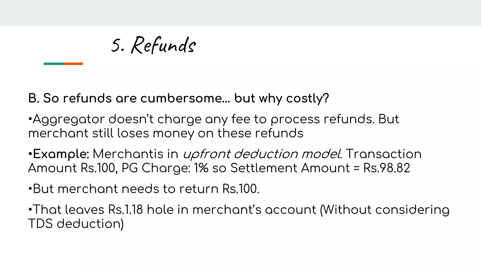 B. So refunds are cumbersome… but why costly?
•Aggregator doesn’t charge any fee to process refunds. But
merchant still loses money on these refunds
•Example: Merchantis in upfront deduction model. Transaction
Amount Rs.100, PG Charge: 1% so Settlement Amount = Rs.98.82
•But merchant needs to return Rs.100.
•That leaves Rs.1.18 hole in merchant’s account (Without considering
TDS deduction)
5. Refunds
 