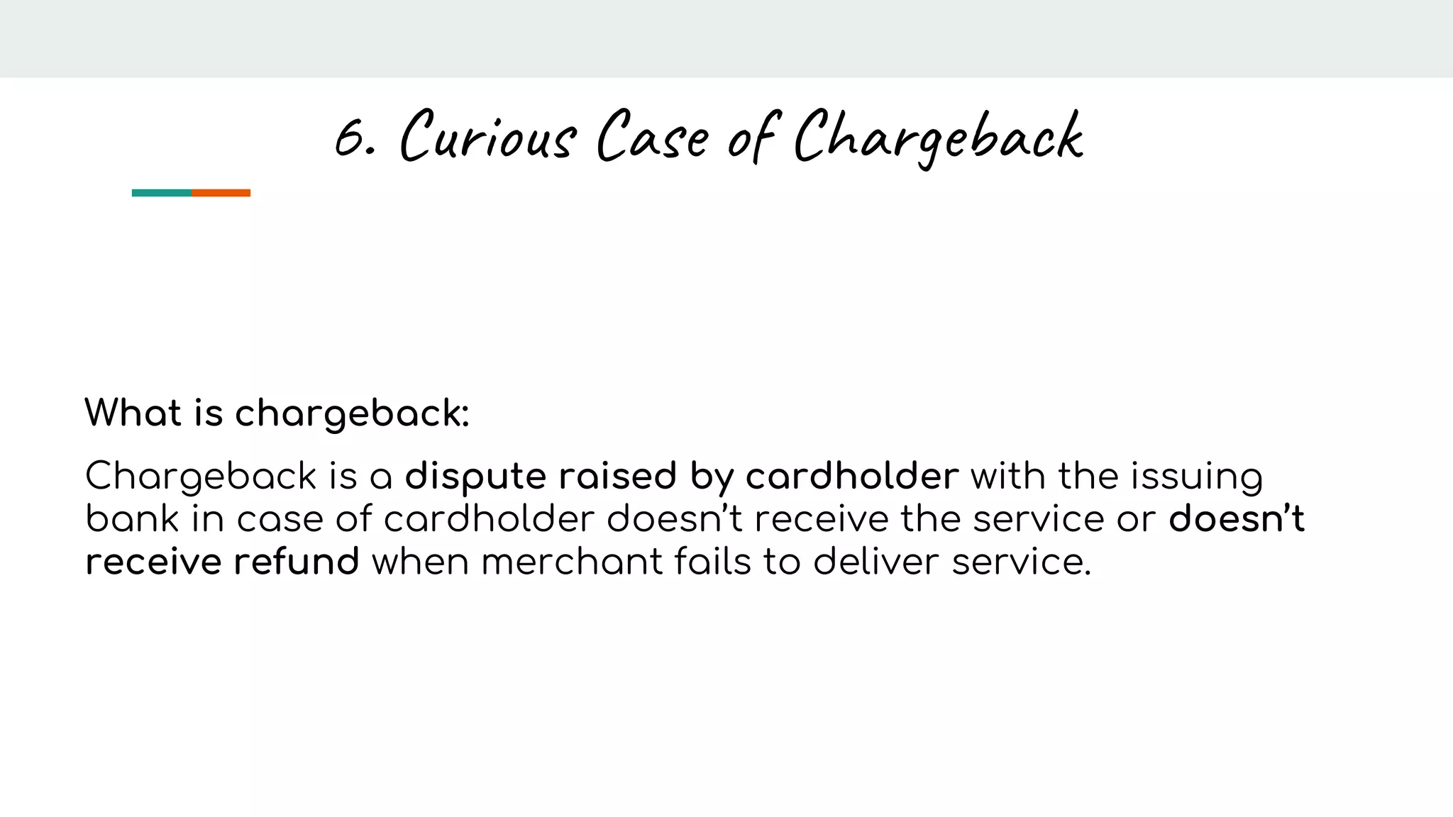 What is chargeback:
Chargeback is a dispute raised by cardholder with the issuing
bank in case of cardholder doesn’t receive the service or doesn’t
receive refund when merchant fails to deliver service.
6. Curious Case of Chargeback
 
