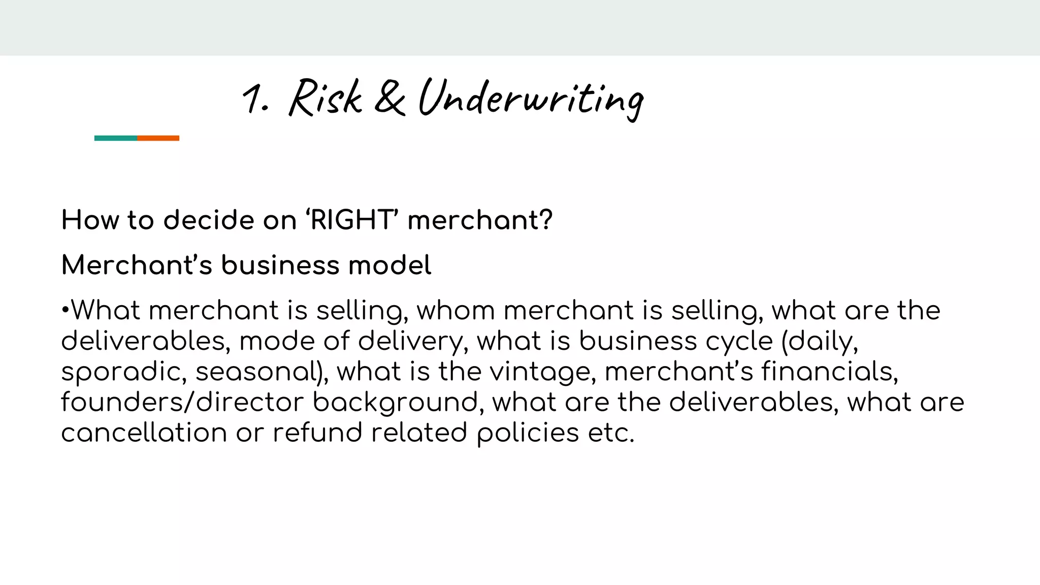 How to decide on ‘RIGHT’ merchant?
Merchant’s business model
•What merchant is selling, whom merchant is selling, what are the
deliverables, mode of delivery, what is business cycle (daily,
sporadic, seasonal), what is the vintage, merchant’s financials,
founders/director background, what are the deliverables, what are
cancellation or refund related policies etc.
1. Risk & Underwriting
 