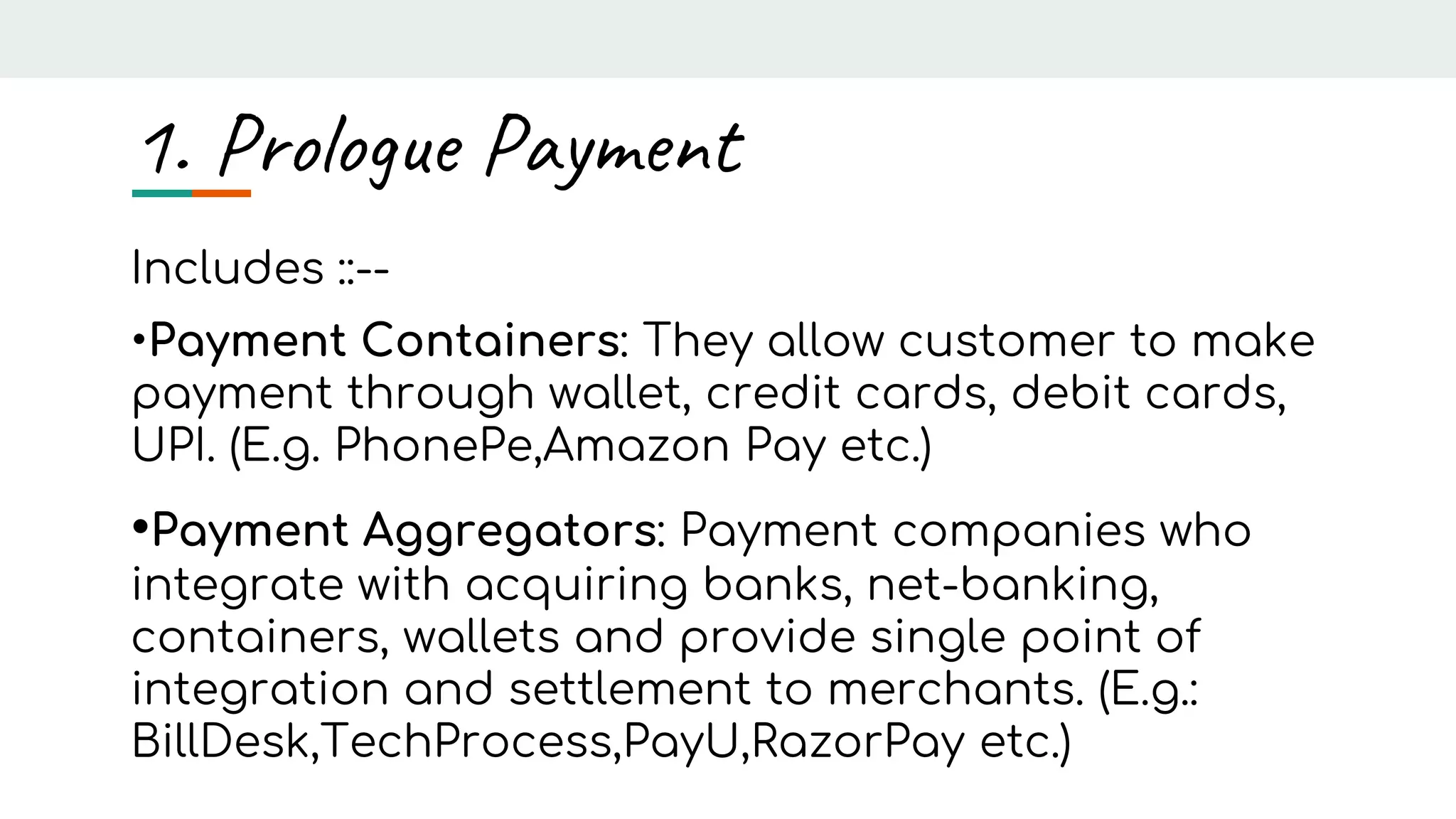 1. Prologue Payment
Includes ::--
•Payment Containers: They allow customer to make
payment through wallet, credit cards, debit cards,
UPI. (E.g. PhonePe,Amazon Pay etc.)
•Payment Aggregators: Payment companies who
integrate with acquiring banks, net-banking,
containers, wallets and provide single point of
integration and settlement to merchants. (E.g.:
BillDesk,TechProcess,PayU,RazorPay etc.)
 