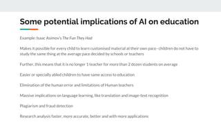 Some potential implications of AI on education
Example: Isaac Asimov’s The Fun They Had
Makes it possible for every child to learn customised material at their own pace- children do not have to
study the same thing at the average pace decided by schools or teachers
Further, this means that it is no longer 1 teacher for more than 2 dozen students on average
Easier or specially abled children to have same access to education
Elimination of the human error and limitations of Human teachers
Massive implications on language learning, like translation and image-text recognition
Plagiarism and fraud detection
Research analysis faster, more accurate, better and with more applications
 