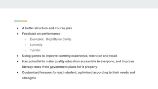 ● A better structure and course plan
● Feedback on performance
○ Examples: BrightBytes Clarity
○ Lumosity
○ Turnitin
● Using games to improve learning experience, retention and recall
● Has potential to make quality education accessible to everyone, and improve
literacy rates if the government plans for it properly
● Customized lessons for each student, optimised according to their needs and
strengths
 