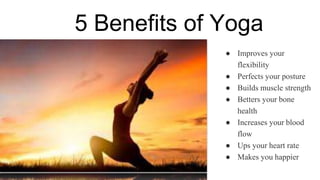 5 Benefits of Yoga
● Improves your
flexibility
● Perfects your posture
● Builds muscle strength
● Betters your bone
health
● Increases your blood
flow
● Ups your heart rate
● Makes you happier
 