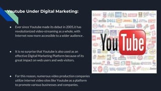 Youtube Under Digital Marketing:
● Ever since Youtube made its debut in 2005,it has
revolutionized video-streaming as a whole, with
Internet now more accessible to a wider audience .
● It is no surprise that Youtube is also used as an
effective Digital Marketing Platform because of its
great impact on web users and web visitors.
● For this reason, numerous video production companies
utilize internet video sites like Youtube as a platform
to promote various businesses and companies.
 