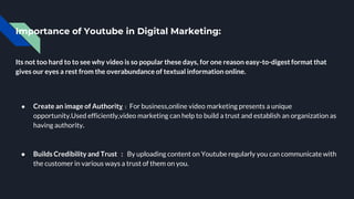 Importance of Youtube in Digital Marketing:
Its not too hard to to see why video is so popular these days, for one reason easy-to-digest format that
gives our eyes a rest from the overabundance of textual information online.
● Create an image of Authority : For business,online video marketing presents a unique
opportunity.Used efficiently,video marketing can help to build a trust and establish an organization as
having authority.
● Builds Credibility and Trust : By uploading content on Youtube regularly you can communicate with
the customer in various ways a trust of them on you.
 