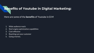 Benefits of Youtube in Digital Marketing:
Here are some of the benefits of Youtube in D.M
1. Wide audience reach.
2. Start engine optimization capabilities
3. Cost-effective
4. Reaching out your customer
5. Going viral etc.
 